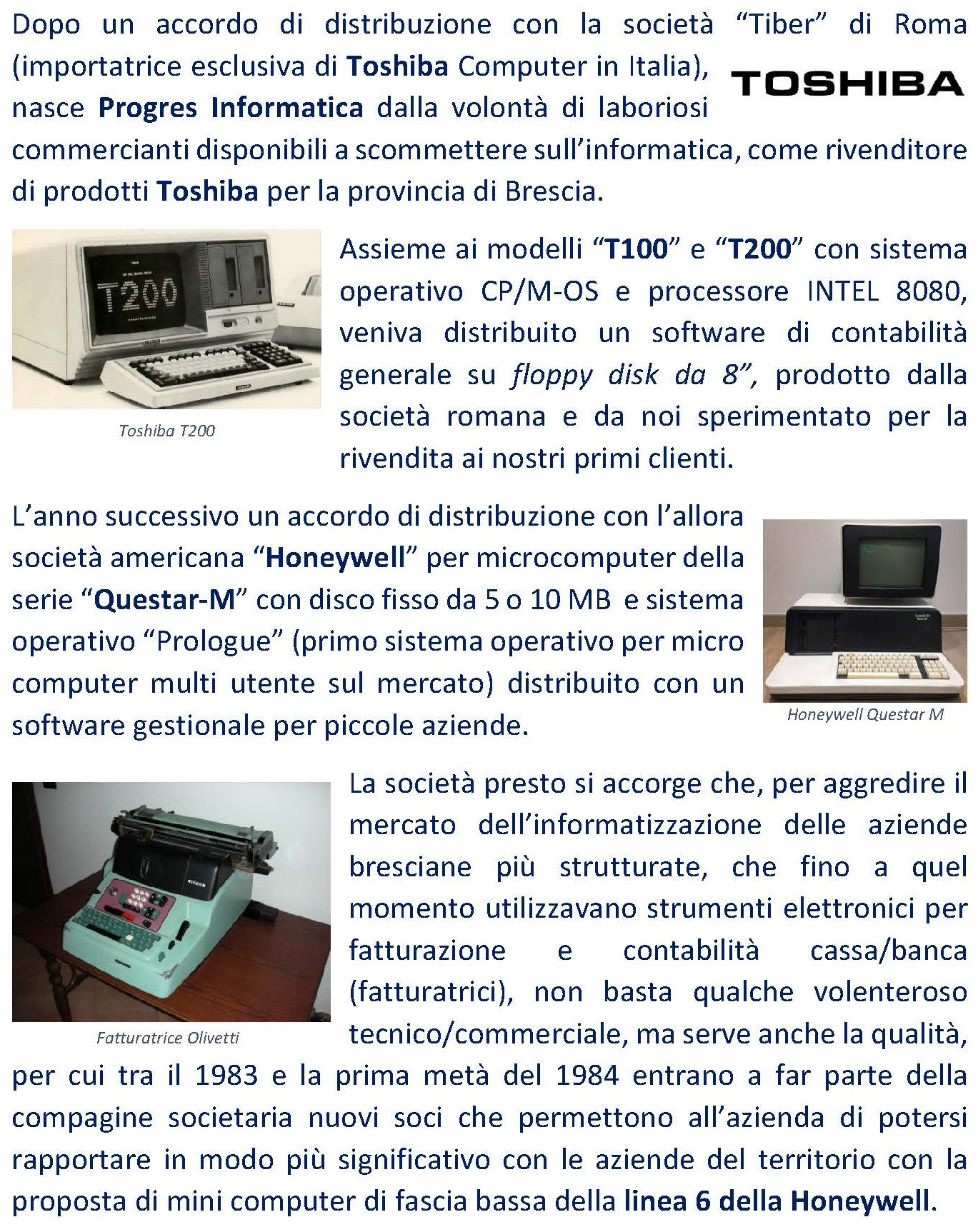 Dopo un accordo di distribuzione con la società “Tiber” di Roma (importatrice esclusiva di Toshiba Computer in Italia), nasce Progres Informatica dalla volontà di laboriosi commercianti disponibili a scommettere sull’informatica, come rivenditore di prodotti Toshiba per la provincia di Brescia. Assieme ai modelli “T100” e “T200” con sistema operativo CP/M-OS e processore INTEL 8080, veniva distribuito un software di contabilità generale su floppy disk da 8”, prodotto dalla società romana e da noi sperimentato per la rivendita ai nostri primi clienti. L’anno successivo un accordo di distribuzione con l’allora società americana “Honeywell” per microcomputer della serie “Questar-M” con disco fisso da 5 o 10 MB e sistema operativo “Prologue” (primo sistema operativo per micro computer multi utente sul mercato) distribuito con un software gestionale per piccole aziende. La società presto si accorge che, per aggredire il mercato dell’informatizzazione delle aziende bresciane più strutturate, che fino a quel momento utilizzavano strumenti elettronici per fatturazione e contabilità cassa/banca (fatturatrici), non basta qualche volenteroso tecnico/commerciale, ma serve anche la qualità, per cui tra il 1983 e la prima metà del 1984 entrano a far parte della compagine societaria nuovi soci che permettono all’azienda di potersi rapportare in modo più significativo con le aziende del territorio con la proposta di mini computer di fascia bassa della linea 6 della Honeywell. 