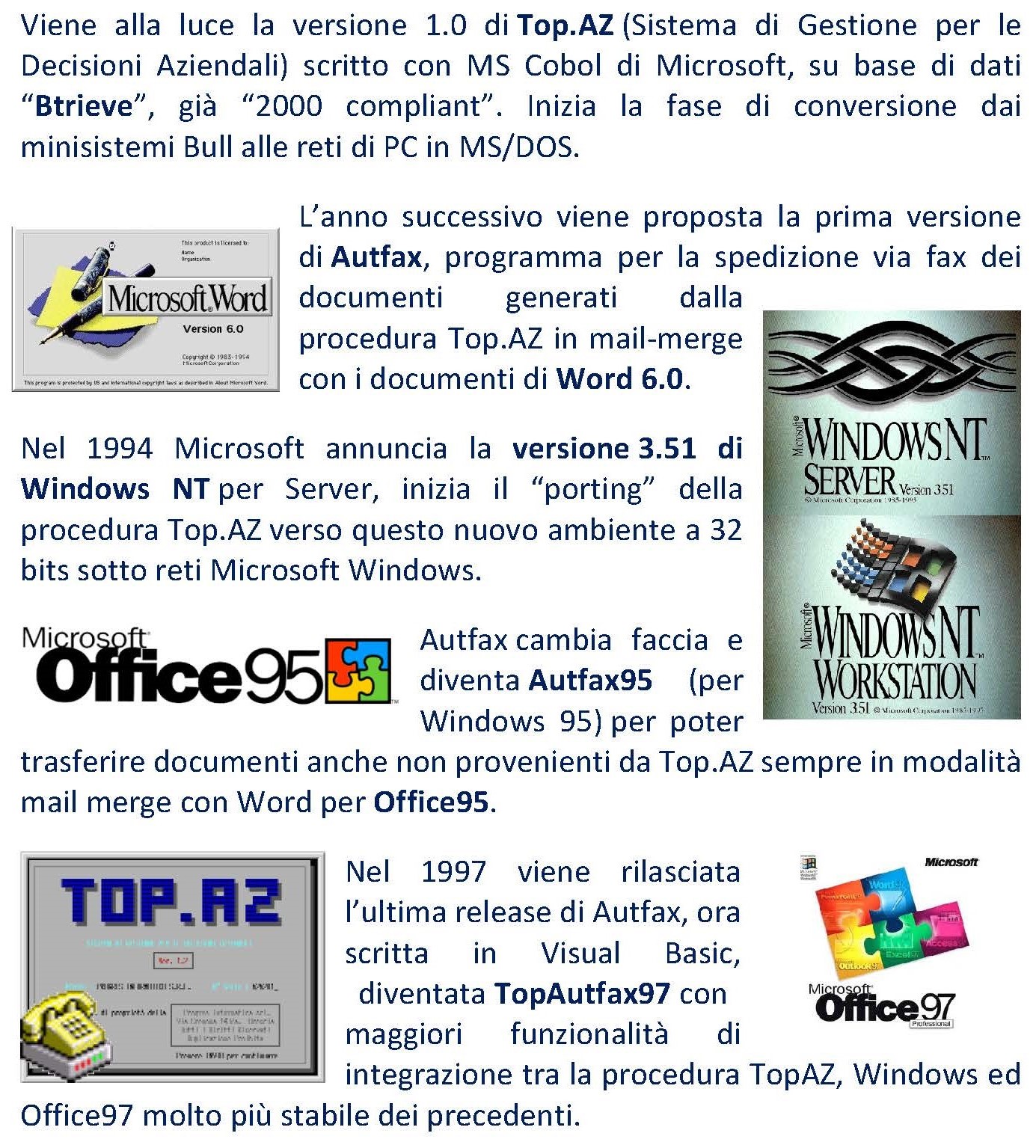 Viene alla luce la versione 1.0 di Top.AZ (Sistema di Gestione per le Decisioni Aziendali) scritto con MS Cobol di Microsoft, su base di dati “Btrieve”, già “2000 compliant”. Inizia la fase di conversione dai minisistemi Bull alle reti di PC in MS/DOS. L’anno successivo viene proposta la prima versione di Autfax, programma per la spedizione via fax dei documenti generati dalla procedura Top.AZ in mail-merge con i documenti di Word 6.0. Nel 1994 Microsoft annuncia la versione 3.51 di Windows NT per Server, inizia il “porting” della procedura Top.AZ verso questo nuovo ambiente a 32 bits sotto reti Microsoft Windows. Autfax cambia faccia e diventa Autfax95 (per Windows 95) per poter trasferire documenti anche non provenienti da Top.AZ sempre in modalità mail merge con Word per Office95. Nel 1997 viene rilasciata l’ultima release di Autfax, ora scritta in Visual Basic, diventata TopAutfax97 con maggiori funzionalità di integrazione tra la procedura TopAZ, Windows ed Office97 molto più stabile dei precedenti. 